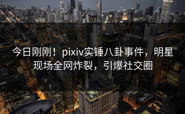 今日刚刚！pixiv实锤八卦事件，明星现场全网炸裂，引爆社交圈
