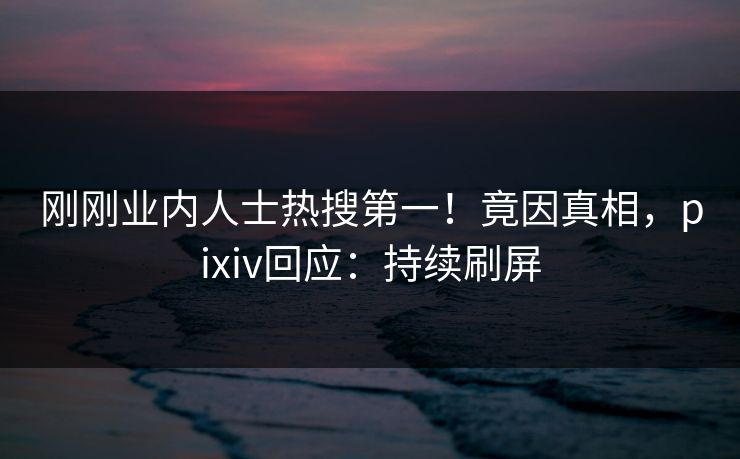 刚刚业内人士热搜第一！竟因真相，pixiv回应：持续刷屏