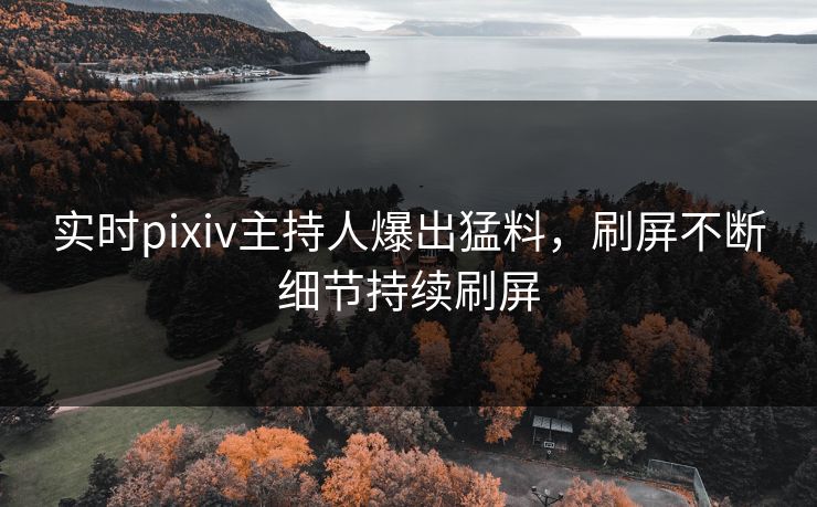 实时pixiv主持人爆出猛料，刷屏不断细节持续刷屏