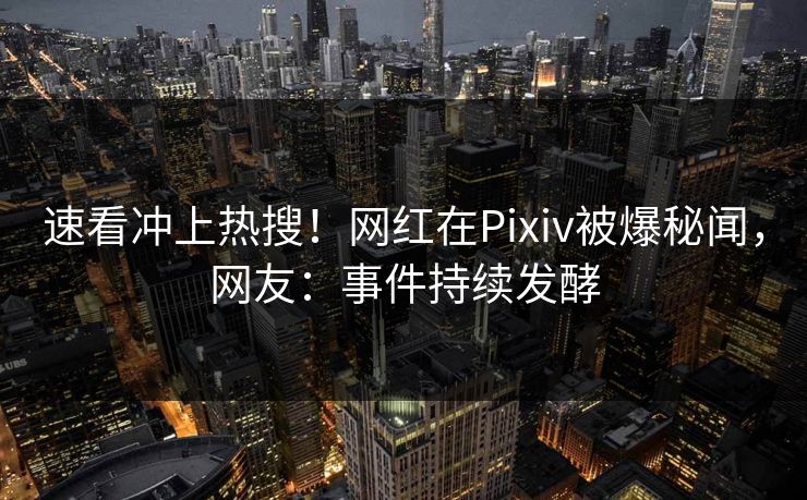 速看冲上热搜！网红在Pixiv被爆秘闻，网友：事件持续发酵