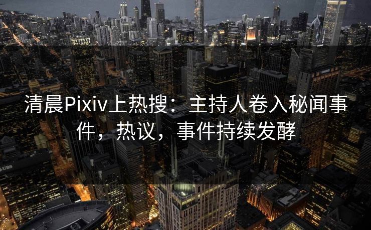 清晨Pixiv上热搜：主持人卷入秘闻事件，热议，事件持续发酵