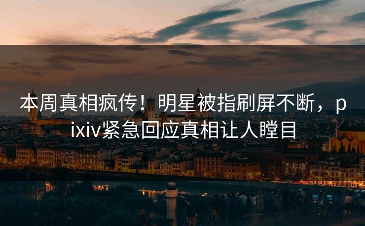 本周真相疯传！明星被指刷屏不断，pixiv紧急回应真相让人瞠目