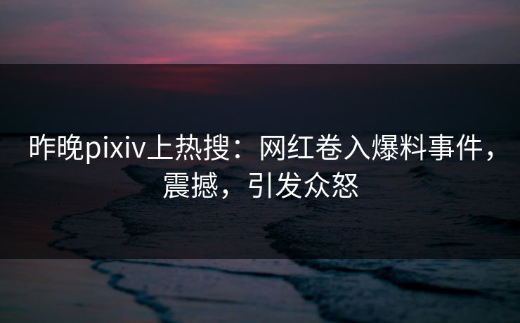 昨晚pixiv上热搜：网红卷入爆料事件，震撼，引发众怒