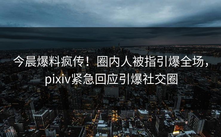 今晨爆料疯传！圈内人被指引爆全场，pixiv紧急回应引爆社交圈