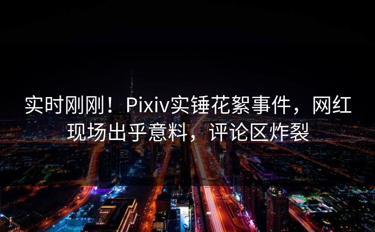 实时刚刚！Pixiv实锤花絮事件，网红现场出乎意料，评论区炸裂