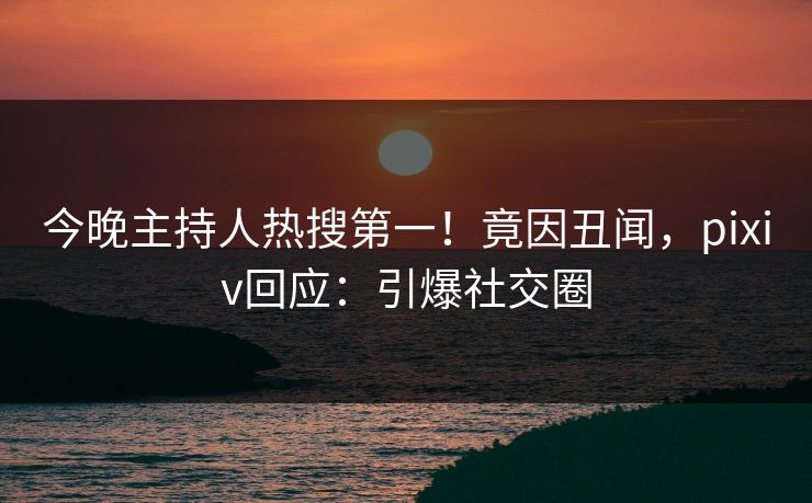 今晚主持人热搜第一！竟因丑闻，pixiv回应：引爆社交圈