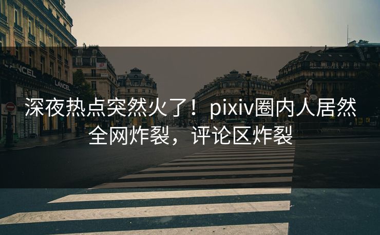 深夜热点突然火了！pixiv圈内人居然全网炸裂，评论区炸裂