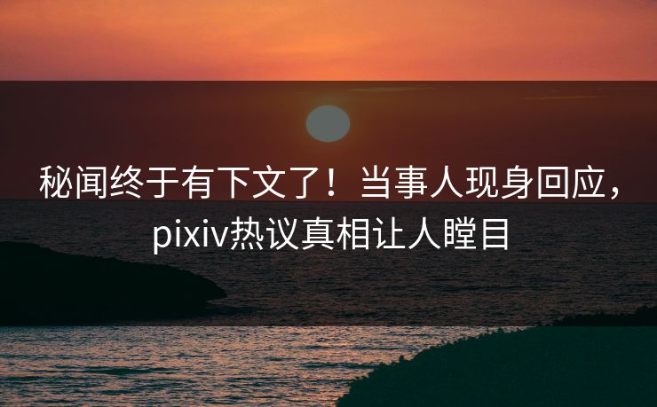 秘闻终于有下文了！当事人现身回应，pixiv热议真相让人瞠目