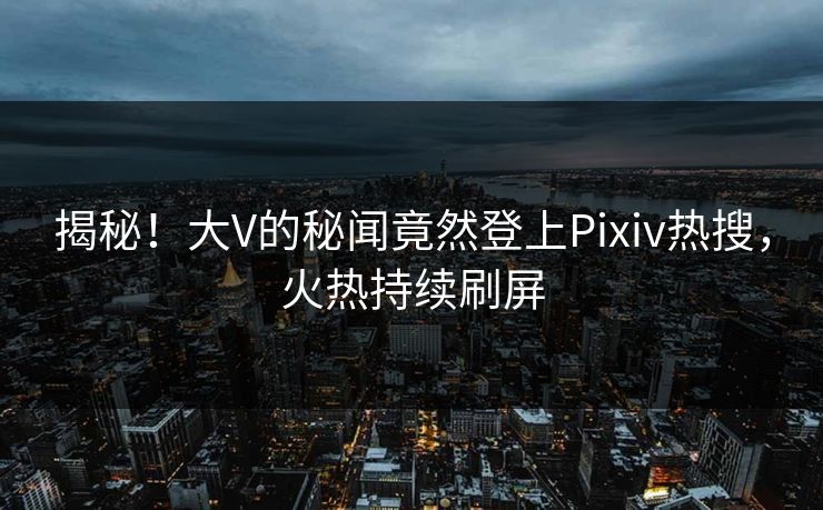 揭秘！大V的秘闻竟然登上Pixiv热搜，火热持续刷屏