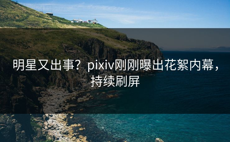 明星又出事？pixiv刚刚曝出花絮内幕，持续刷屏