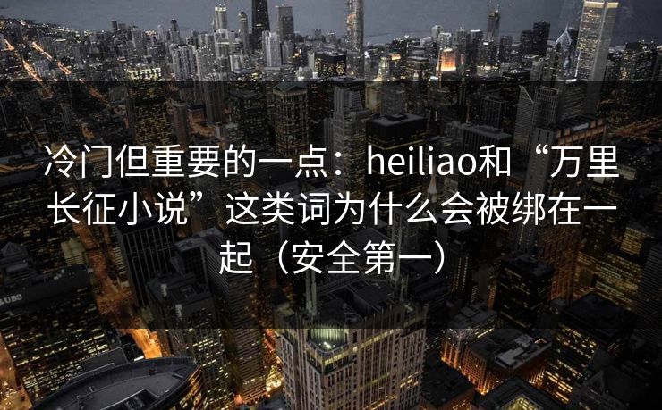 冷门但重要的一点：heiliao和“万里长征小说”这类词为什么会被绑在一起（安全第一）
