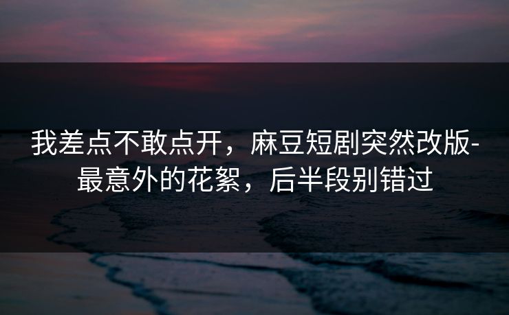 我差点不敢点开,麻豆短剧突然改版-最意外的花絮,后半段别错过 我差点不敢点开,麻豆短剧突然改版-最意外的花絮,后半段别错过
