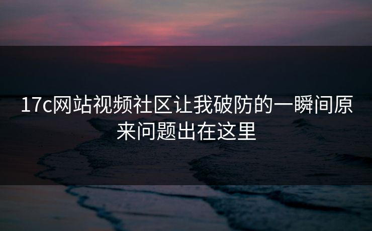 17c网站视频社区让我破防的一瞬间原来问题出在这里