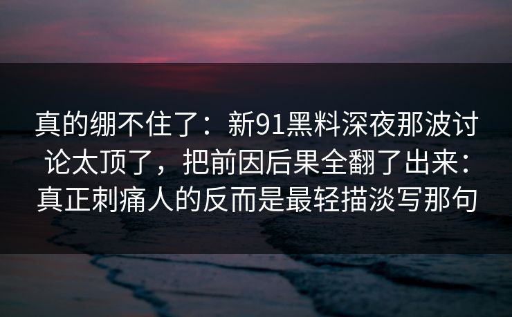 真的绷不住了：新91黑料深夜那波讨论太顶了，把前因后果全翻了出来：真正刺痛人的反而是最轻描淡写那句