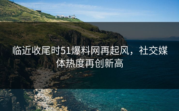临近收尾时51爆料网再起风，社交媒体热度再创新高