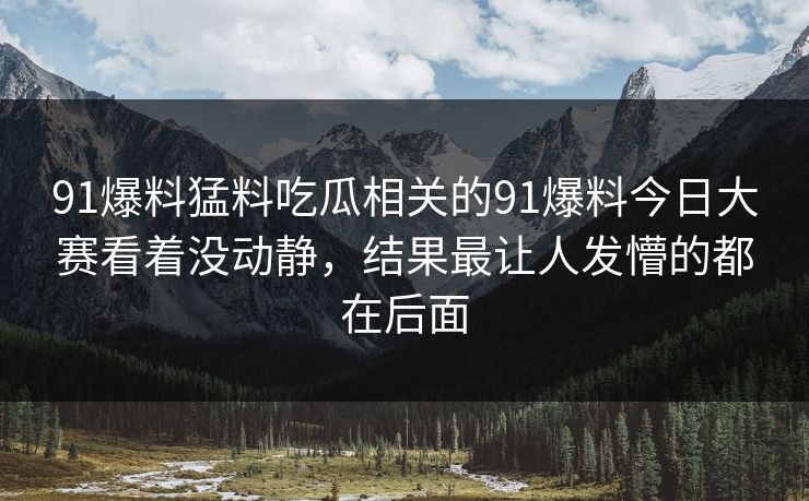 91爆料猛料吃瓜相关的91爆料今日大赛看着没动静，结果最让人发懵的都在后面