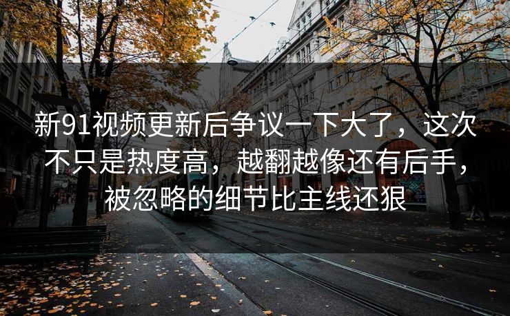 新91视频更新后争议一下大了，这次不只是热度高，越翻越像还有后手，被忽略的细节比主线还狠