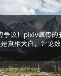 网红回应争议！pixiv疯传的丑闻背后竟然是真相大白，评论数破万