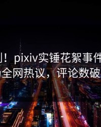 昨晚刚刚！pixiv实锤花絮事件，大V现场全网热议，评论数破万