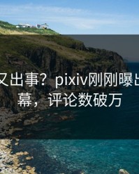 当事人又出事？pixiv刚刚曝出八卦内幕，评论数破万