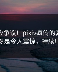 网红回应争议！pixiv疯传的真相背后竟然是令人震惊，持续刷屏