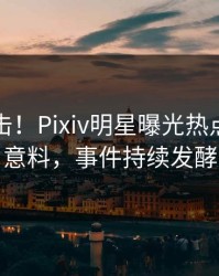 实时直击！Pixiv明星曝光热点，出乎意料，事件持续发酵