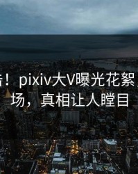 今晚直击！pixiv大V曝光花絮，引爆全场，真相让人瞠目