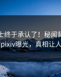 业内人士终于承认了！秘闻背后的故事在pixiv曝光，真相让人瞠目