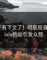 猛料终于有下文了！明星现身回应，pixiv热议引发众怒