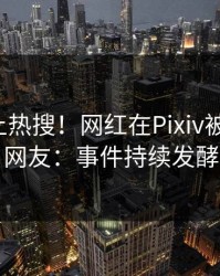 速看冲上热搜！网红在Pixiv被爆秘闻，网友：事件持续发酵