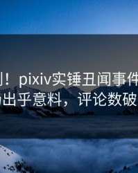 最新刚刚！pixiv实锤丑闻事件，大V现场出乎意料，评论数破万