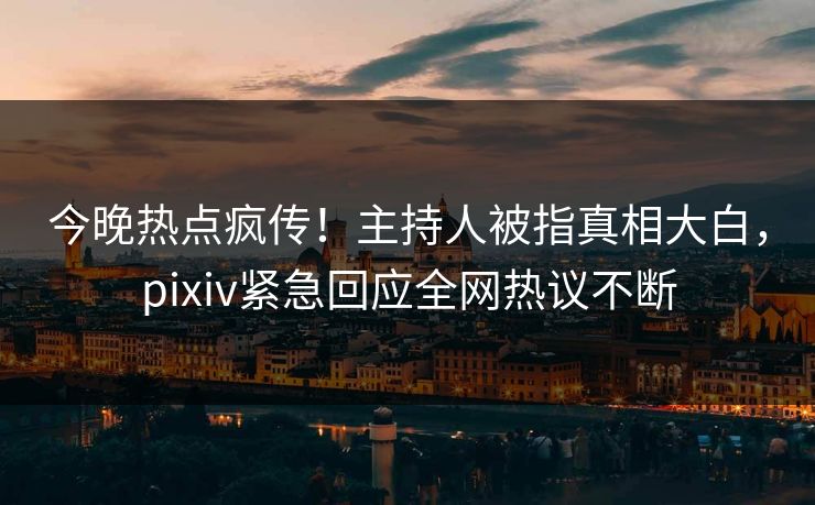 今晚热点疯传！主持人被指真相大白，pixiv紧急回应全网热议不断
