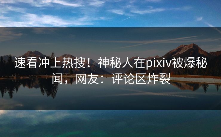 速看冲上热搜！神秘人在pixiv被爆秘闻，网友：评论区炸裂