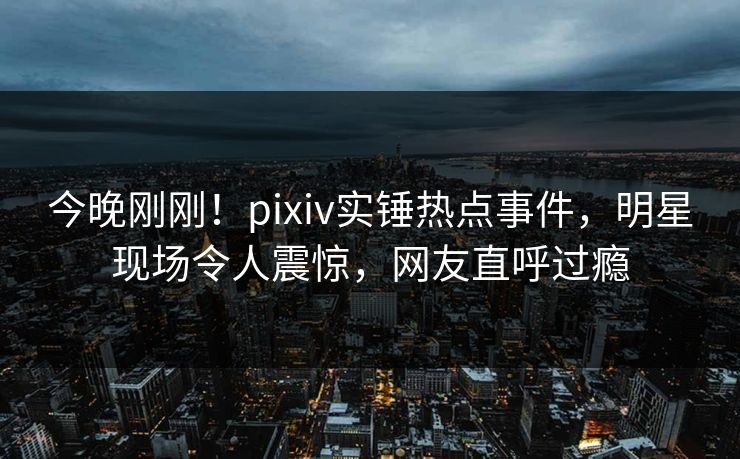 今晚刚刚!pixiv实锤热点事件,明星现场令人震惊,网友直呼过瘾 今晚刚刚!pixiv实锤热点事件,明星现场令人震惊,网友直呼过瘾
