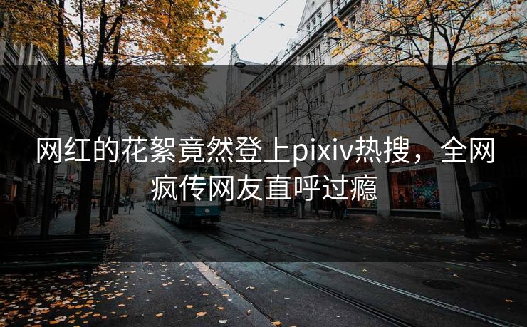 网红的花絮竟然登上pixiv热搜,全网疯传网友直呼过瘾 网红的花絮竟然登上pixiv热搜,全网疯传网友直呼过瘾