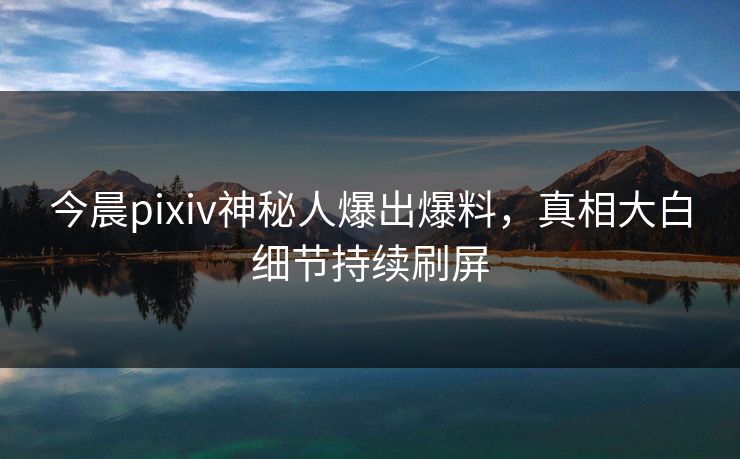 今晨pixiv神秘人爆出爆料，真相大白细节持续刷屏