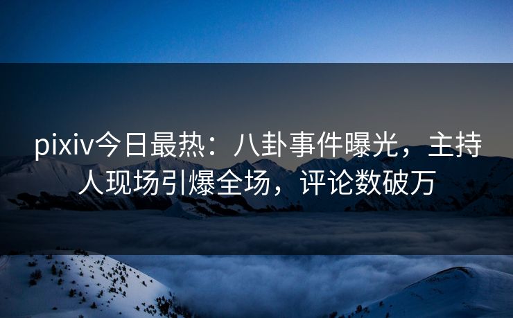 pixiv今日最热：八卦事件曝光，主持人现场引爆全场，评论数破万