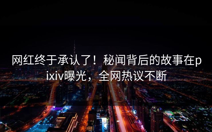 网红终于承认了！秘闻背后的故事在pixiv曝光，全网热议不断
