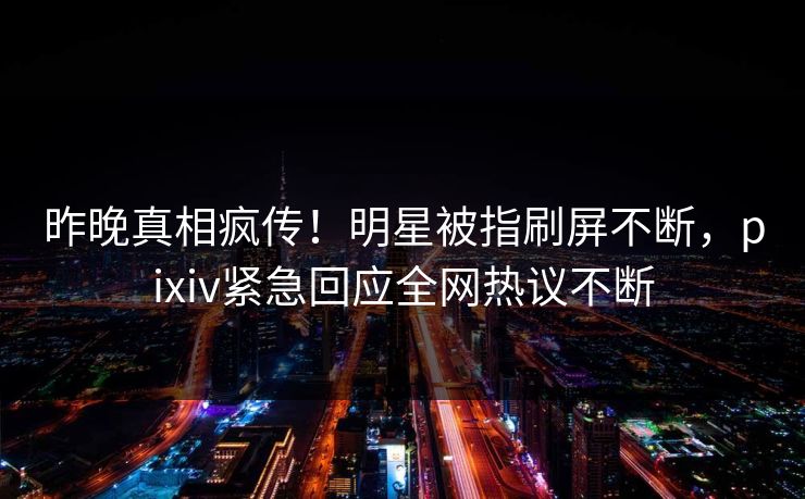 昨晚真相疯传！明星被指刷屏不断，pixiv紧急回应全网热议不断