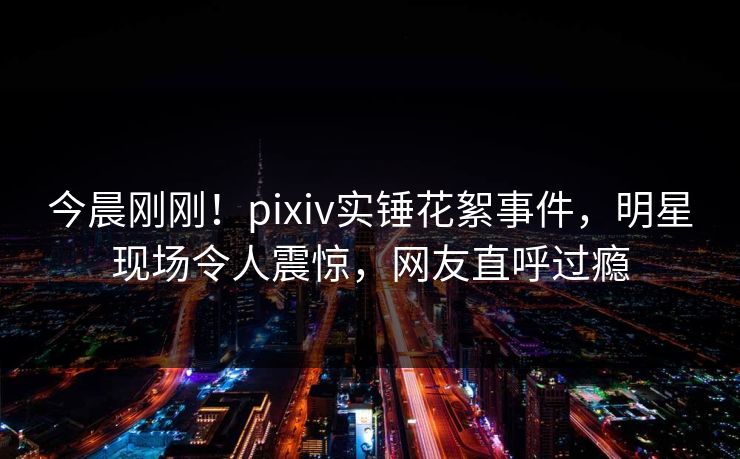 今晨刚刚！pixiv实锤花絮事件，明星现场令人震惊，网友直呼过瘾