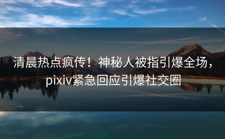 清晨热点疯传！神秘人被指引爆全场，pixiv紧急回应引爆社交圈