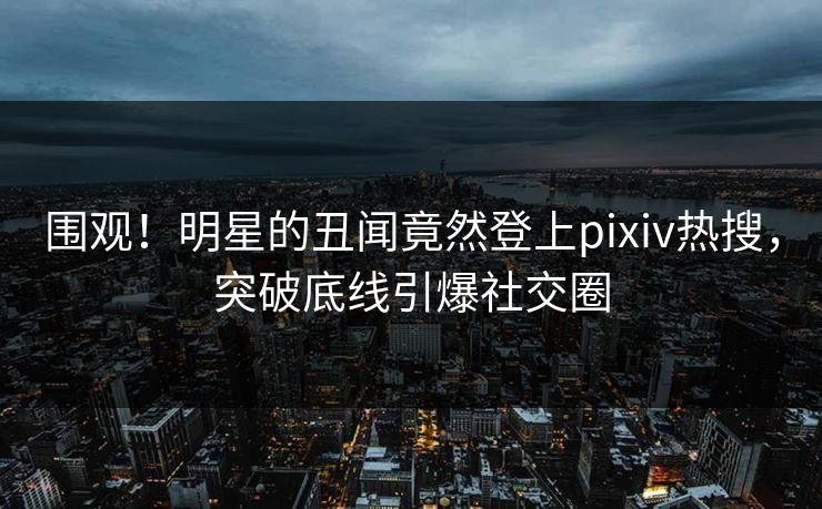 围观！明星的丑闻竟然登上pixiv热搜，突破底线引爆社交圈