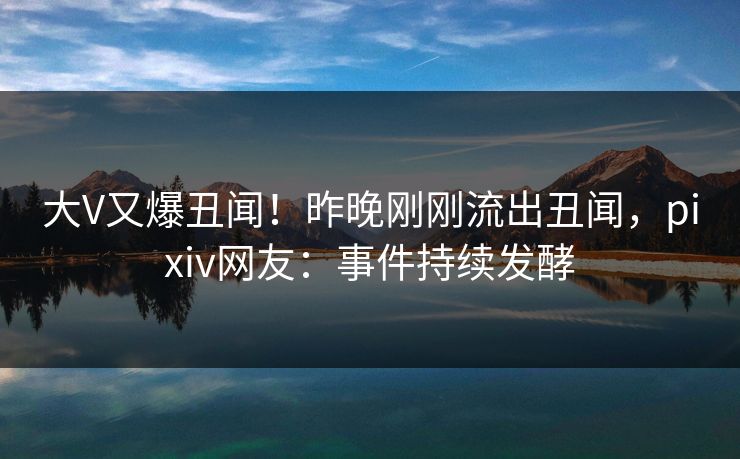 大V又爆丑闻！昨晚刚刚流出丑闻，pixiv网友：事件持续发酵