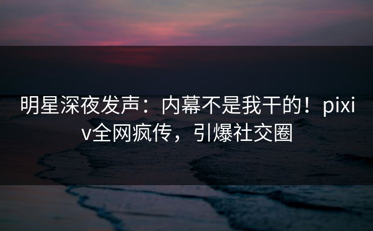 明星深夜发声：内幕不是我干的！pixiv全网疯传，引爆社交圈