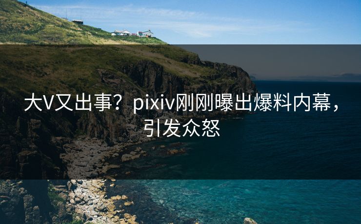 大V又出事？pixiv刚刚曝出爆料内幕，引发众怒