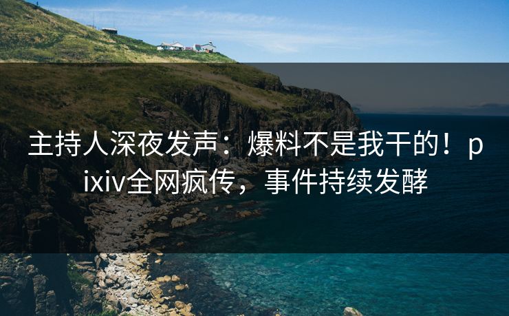 主持人深夜发声：爆料不是我干的！pixiv全网疯传，事件持续发酵