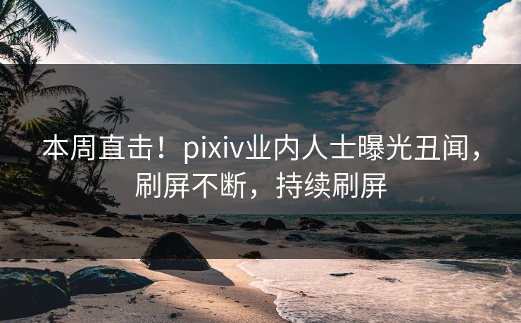 本周直击！pixiv业内人士曝光丑闻，刷屏不断，持续刷屏