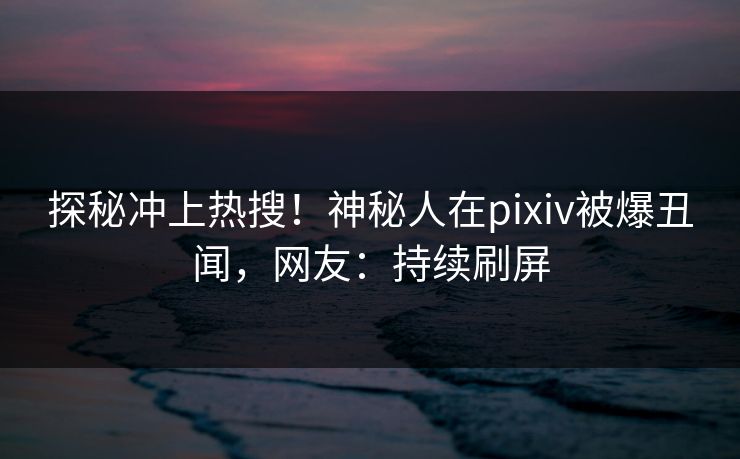 探秘冲上热搜！神秘人在pixiv被爆丑闻，网友：持续刷屏